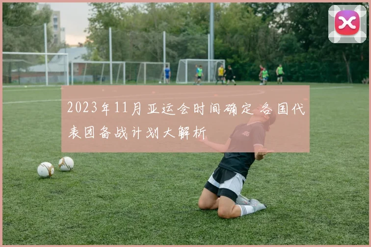 2023年11月亚运会时间确定 各国代表团备战计划大解析