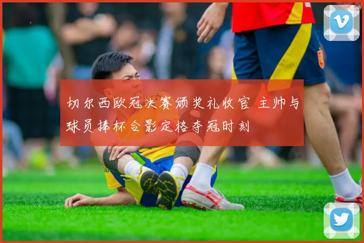 切尔西欧冠决赛颁奖礼收官 主帅与球员捧杯合影定格夺冠时刻