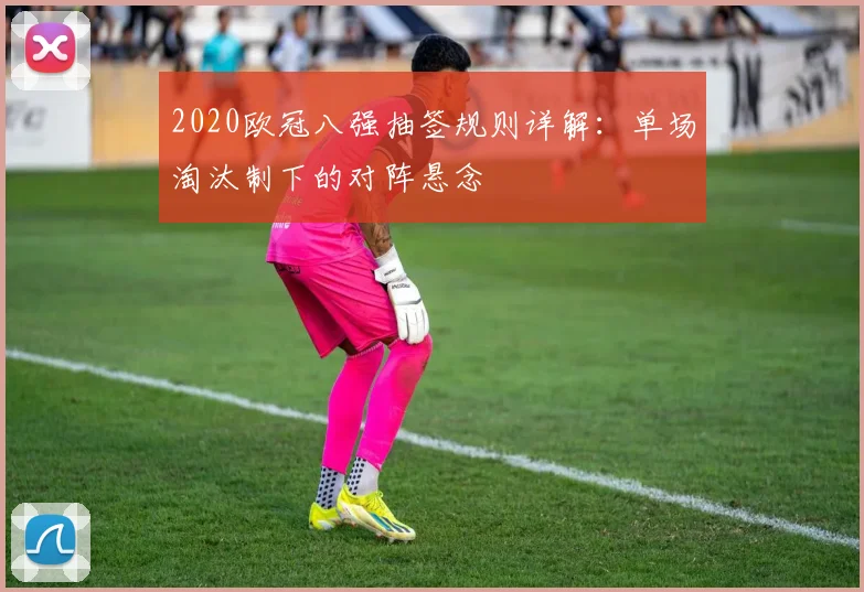 2020欧冠八强抽签规则详解：单场淘汰制下的对阵悬念