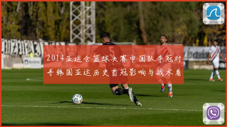 2014亚运会篮球决赛中国队夺冠对手韩国亚运历史首冠影响与战术看点