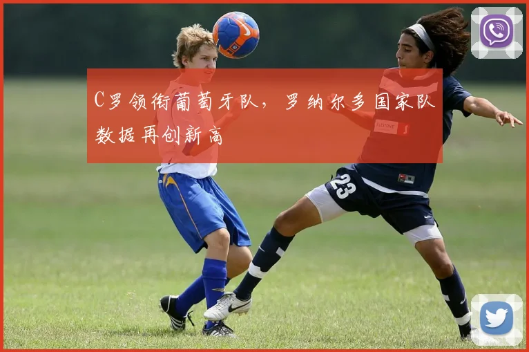 C罗领衔葡萄牙队，罗纳尔多国家队数据再创新高