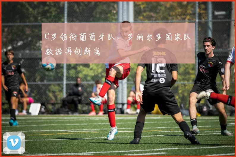 C罗领衔葡萄牙队,罗纳尔多国家队数据再创新高