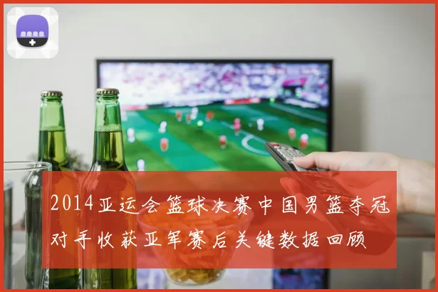 2014亚运会篮球决赛中国男篮夺冠对手收获亚军赛后关键数据回顾