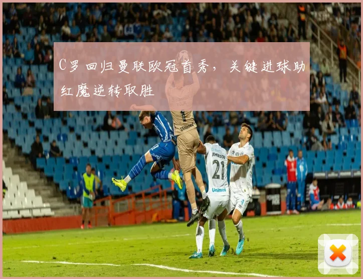 C罗回归曼联欧冠首秀，关键进球助红魔逆转取胜