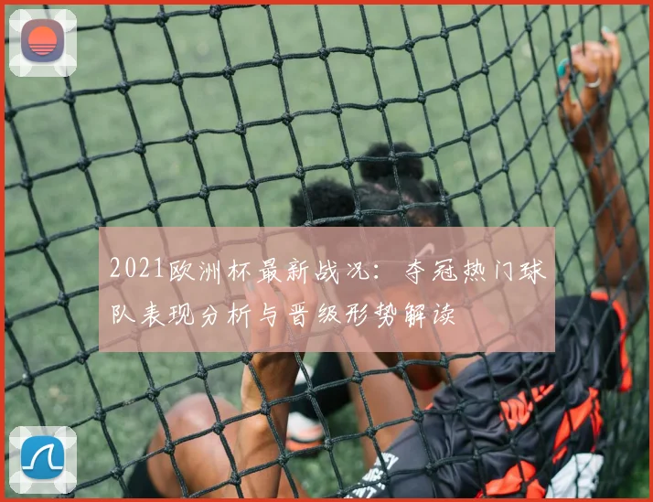 2021欧洲杯最新战况：夺冠热门球队表现分析与晋级形势解读